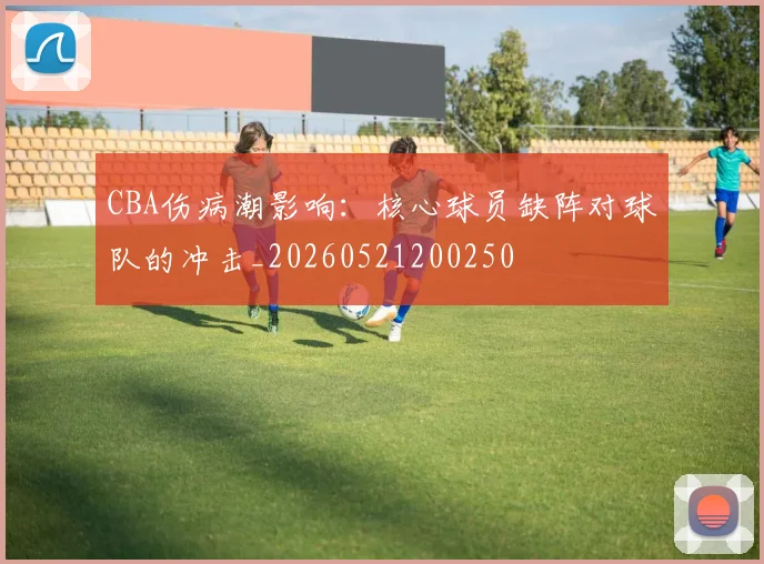 CBA伤病潮影响:核心球员缺阵对球队的冲击_20260521200250