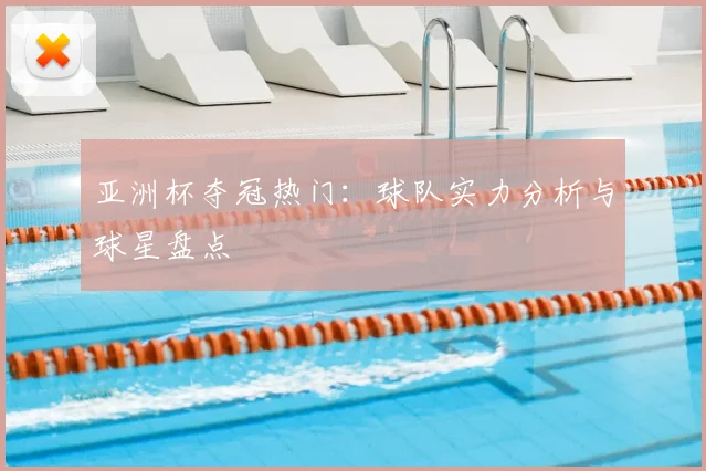 亚洲杯夺冠热门:球队实力分析与球星盘点