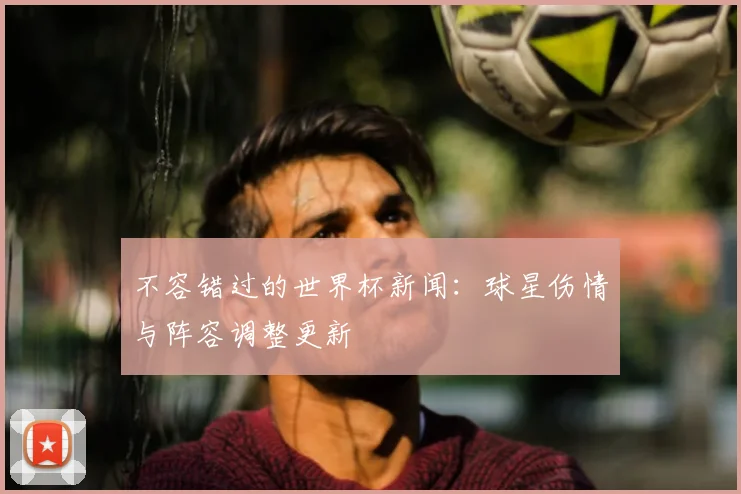 不容错过的世界杯新闻：球星伤情与阵容调整更新