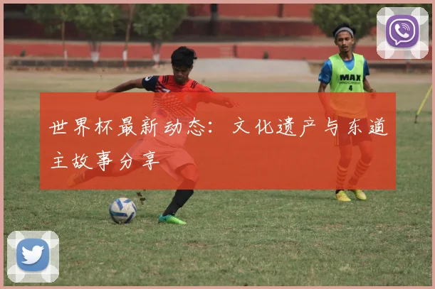 世界杯最新动态：文化遗产与东道主故事分享