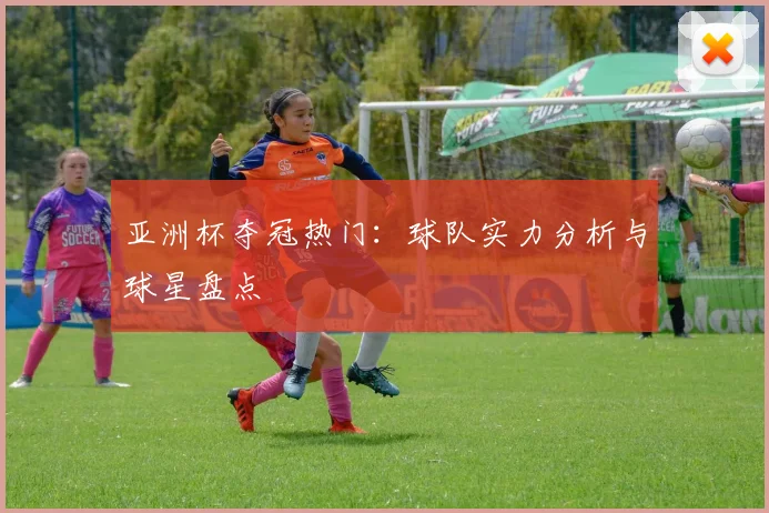 亚洲杯夺冠热门:球队实力分析与球星盘点