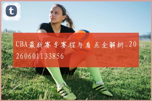 CBA最新赛季赛程与看点全解析_20260601133856