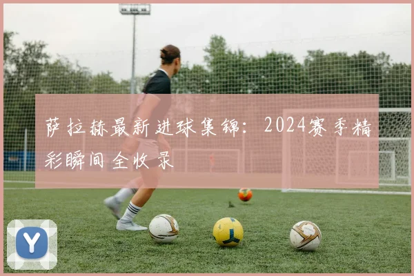 萨拉赫最新进球集锦:2024赛季精彩瞬间全收录