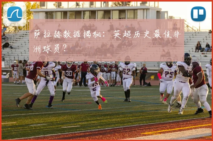萨拉赫数据揭秘：英超历史最佳非洲球员？