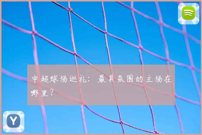 中超球场巡礼:最具氛围的主场在哪里?