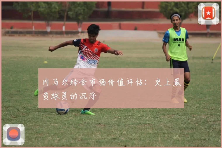 内马尔转会市场价值评估：史上最贵球员的沉浮