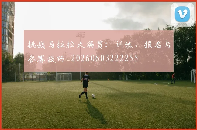 挑战马拉松大满贯:训练、报名与参赛技巧_20260603222255