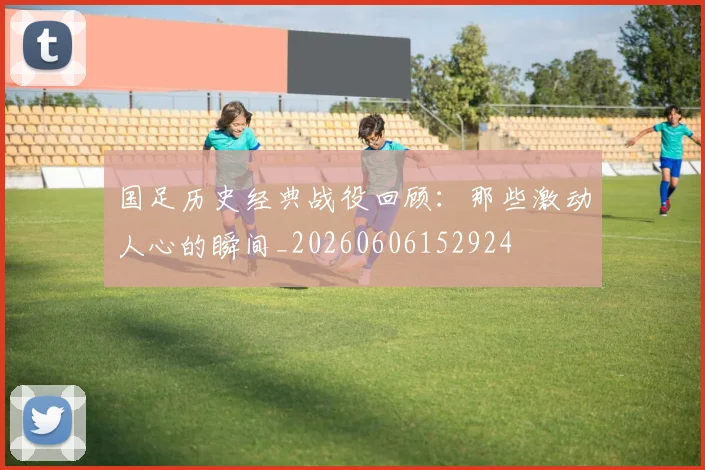 国足历史经典战役回顾:那些激动人心的瞬间_20260606152924