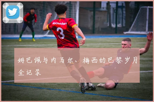 姆巴佩与内马尔、梅西的巴黎岁月全记录