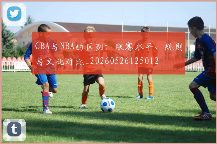 CBA与NBA的区别：联赛水平、规则与文化对比_20260526125012
