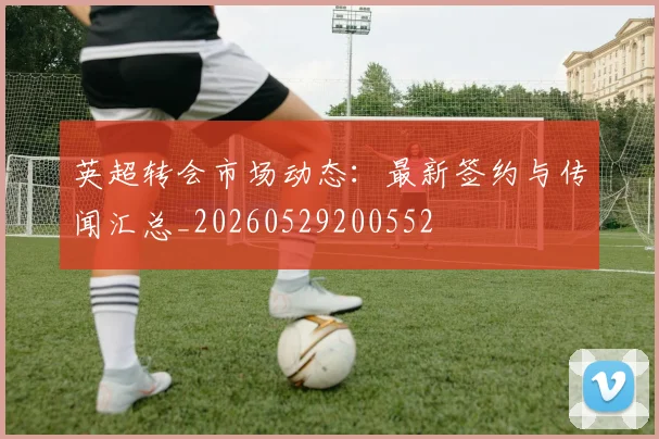 英超转会市场动态:最新签约与传闻汇总_20260529200552