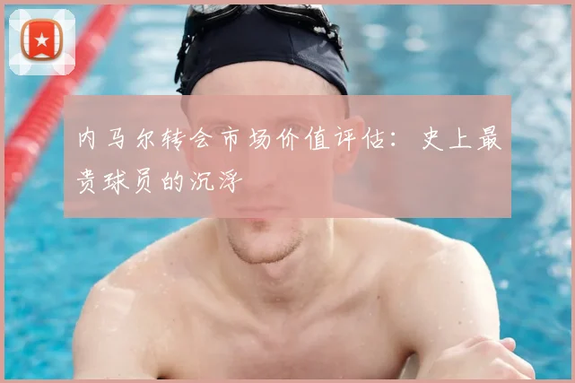 内马尔转会市场价值评估:史上最贵球员的沉浮