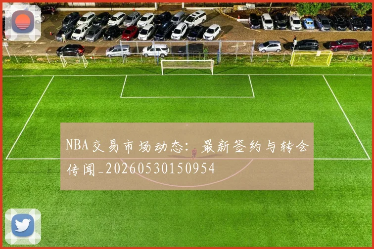 NBA交易市场动态:最新签约与转会传闻_20260530150954