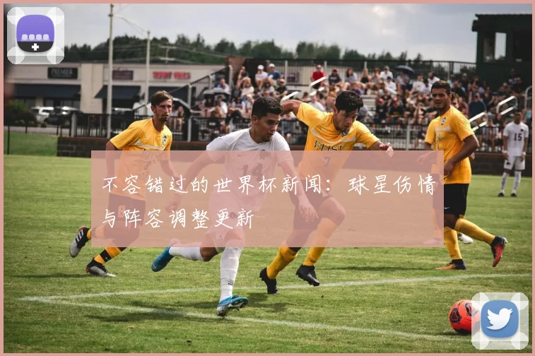 不容错过的世界杯新闻：球星伤情与阵容调整更新