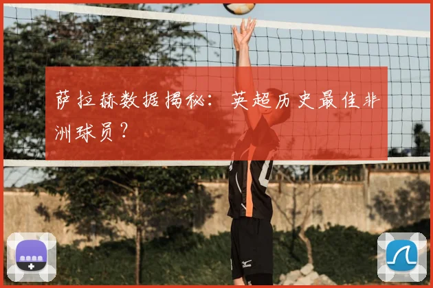 萨拉赫数据揭秘:英超历史最佳非洲球员?
