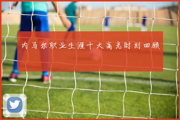 内马尔职业生涯十大高光时刻回顾