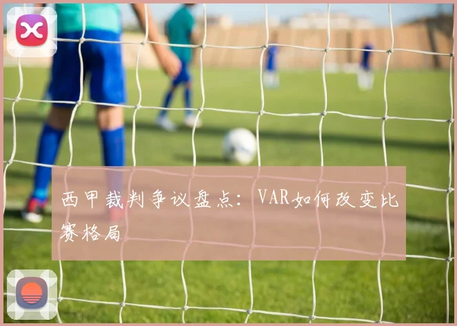 西甲裁判争议盘点:VAR如何改变比赛格局