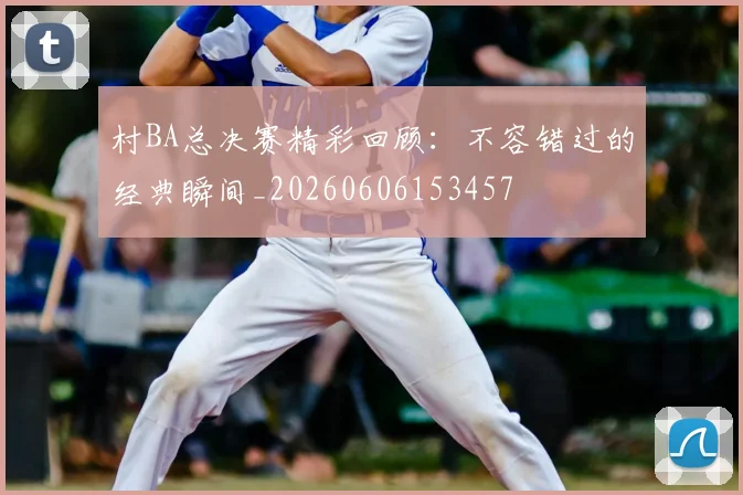 村BA总决赛精彩回顾：不容错过的经典瞬间_20260606153457